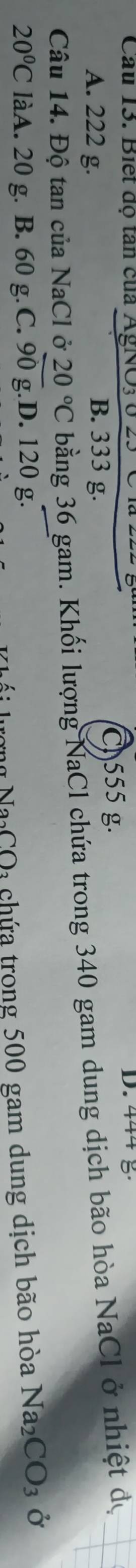 Cầu 13. Biết độ tân của AgNO3ở D. 444
A. 222 g. B. 333 g.
C. 555 g.
Câu 14. Độ tan của NaCl ở 20°C bằng 36 gam. Khối lượng NaCl chứa trong 340 gam dung dịch bão hòa NaCl ở nhiệt đự
20°C làA. 20 g. B. 60 g. C. 90 g.D. 120 g.
ượng Na CO3 chứa trong 500 gam dung dịch bão hòa Na_2CO_3 Ở