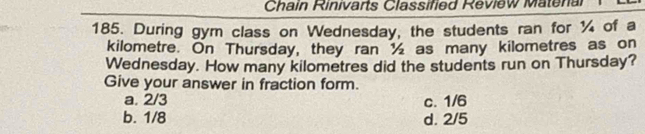 Chain Rinivarts Classified Review Matenal
185. During gym class on Wednesday, the students ran for ¼ of a
kilometre. On Thursday, they ran ½ as many kilometres as on
Wednesday. How many kilometres did the students run on Thursday?
Give your answer in fraction form.
a. 2/3 c. 1/6
b. 1/8 d. 2/5