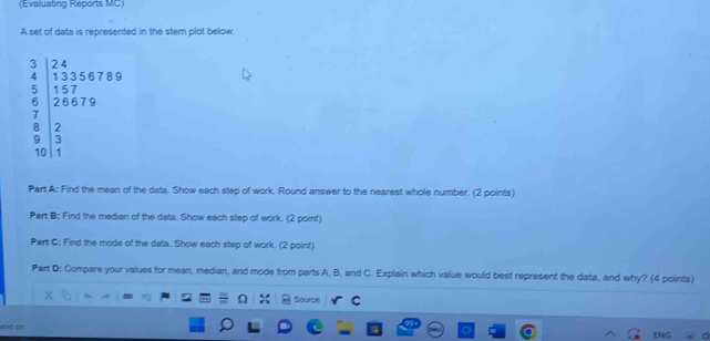 (Evaluating Reports MC) 
A set of data is represented in the stem plot below.
beginvmatrix 2&1 4 4 1&2&3&5&7&1/2&1&0 1&2&2 2 2&2&2 3&0&1endvmatrix
Part A: Find the mean of the data. Show each step of work. Round answer to the nearest whole number. (2 points) 
Part B: Find the median of the data. Show each step of work. (2 point) 
Part C: Find the mode of the data. Show each step of work. (2 point) 
Part D: Compare your values for mean, median, and mode from parts A, B, and C. Explain which value would best represent the data, and why? (4 points) 
Sourpe 
and on 
E