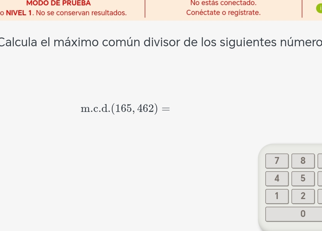 MODO DE PRUEBA No estás conectado. 
o NIVEL 1. No se conservan resultados. Conéctate o regístrate. 
Calcula el máximo común divisor de los siguientes número 
m.c.d. (165,462)=
7 8
4 5
1 2
0