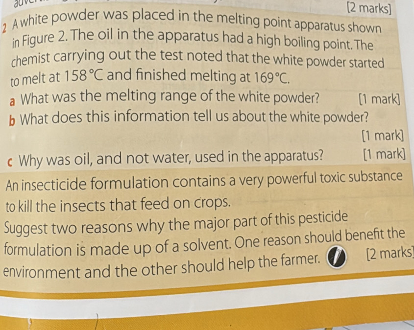 A white powder was placed in the melting point apparatus shown 
in Figure 2. The oil in the apparatus had a high boiling point. The 
chemist carrying out the test noted that the white powder started 
to melt at 158°C and finished melting at 169°C. 
a What was the melting range of the white powder? [1 mark] 
b What does this information tell us about the white powder? 
[1 mark] 
c Why was oil, and not water, used in the apparatus? [1 mark] 
An insecticide formulation contains a very powerful toxic substance 
to kill the insects that feed on crops. 
Suggest two reasons why the major part of this pesticide 
formulation is made up of a solvent. One reason should benefit the 
environment and the other should help the farmer. [2 marks]