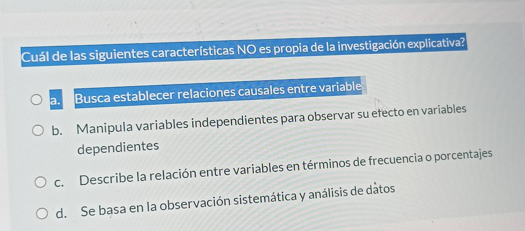 Cuál de las siguientes características NO es propia de la investigación explicativa?
a. Busca establecer relaciones causales entre variable
b. Manipula variables independientes para observar su efecto en variables
dependientes
c. Describe la relación entre variables en términos de frecuencia o porcentajes
d. Se basa en la observación sistemática y análisis de datos