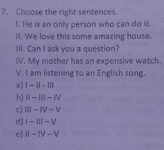 Choose the right sentences.
l. He is an only person who can do it.
II. We love this some amazing house.
III. Can I ask you a question?
IV. My mother has an expensive watch.
V. I am listening to an English song.
a) |-i|-|!|
b) II-III-IV
c) III-IV-V
d) I-III-V
e) II-IV-V