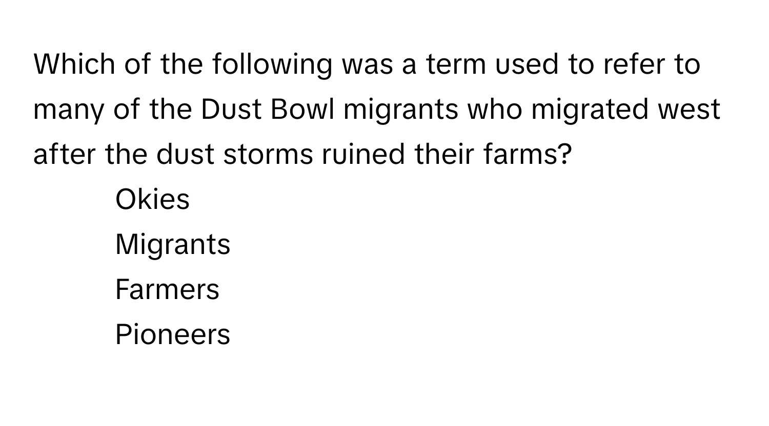 Which of the following was a term used to refer to many of the Dust Bowl migrants who migrated west after the dust storms ruined their farms?

1) Okies 
2) Migrants 
3) Farmers 
4) Pioneers