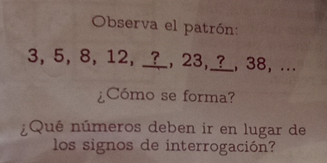 Observa el patrón:
3, 5, 8, 12, _?_, 23,_?_, 38, ... 
¿Cómo se forma? 
¿Qué números deben ir en lugar de 
los signos de interrogación?