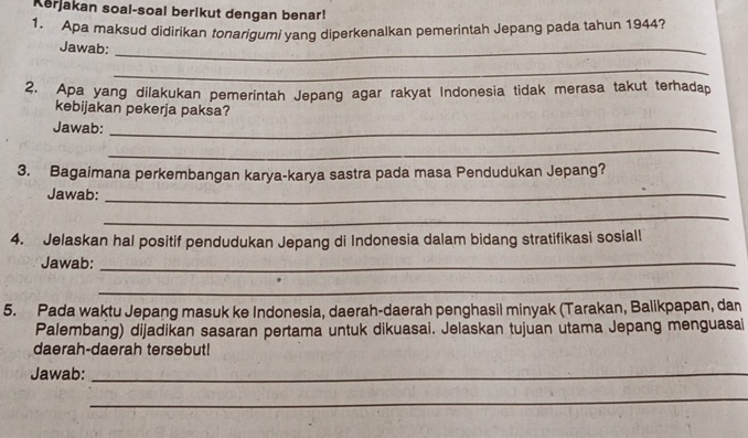 Kerjakan soal-soal berikut dengan benar! 
1. Apa maksud didirikan tonarigumi yang diperkenalkan pemerintah Jepang pada tahun 1944? 
Jawab:_ 
_ 
2. Apa yang dilakukan pemerintah Jepang agar rakyat Indonesia tidak merasa takut terhadap 
kebijakan pekerja paksa? 
Jawab:_ 
_ 
3. Bagaimana perkembangan karya-karya sastra pada masa Pendudukan Jepang? 
Jawab:_ 
_ 
4. Jelaskan hal positif pendudukan Jepang di Indonesia dalam bidang stratifikasi sosiall 
Jawab:_ 
_ 
5. Pada waktu Jepang masuk ke Indonesia, daerah-daerah penghasil minyak (Tarakan, Balikpapan, dan 
Palembang) dijadikan sasaran pertama untuk dikuasai. Jelaskan tujuan utama Jepang menguasai 
daerah-daerah tersebut! 
Jawab:_ 
_