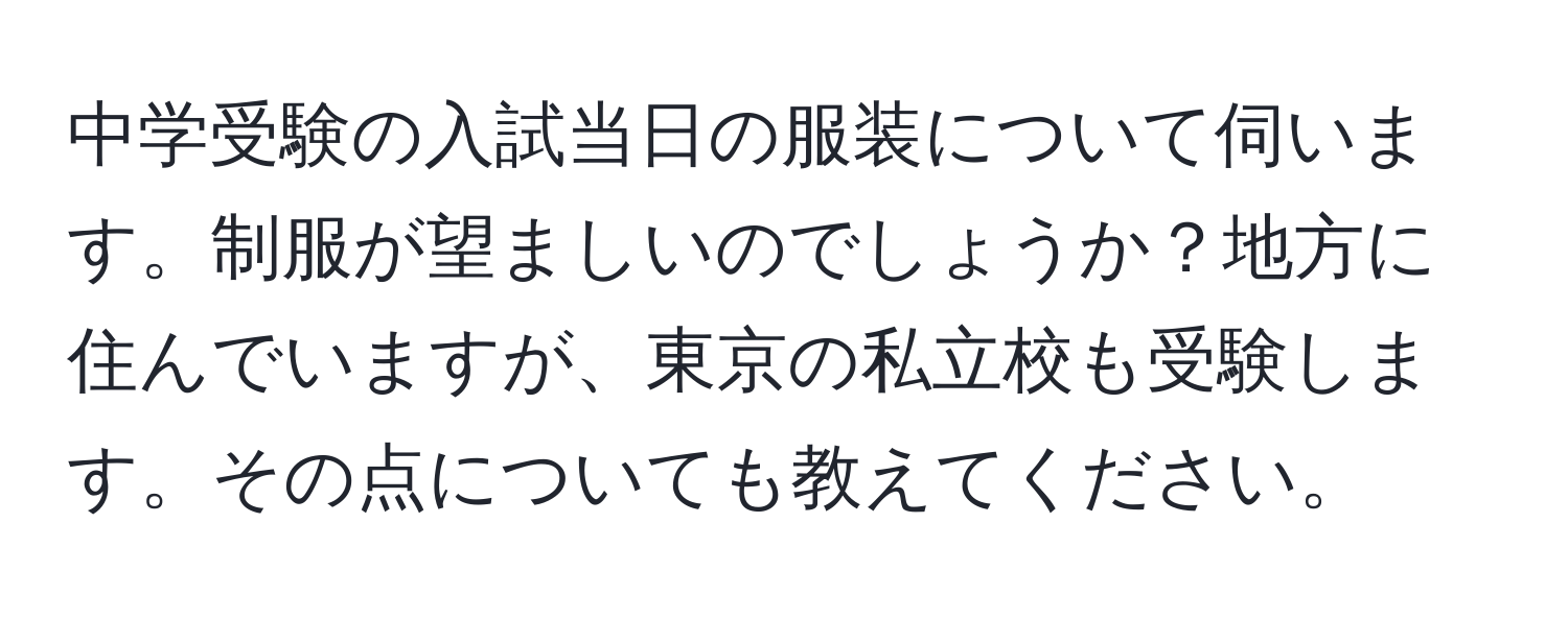 中学受験の入試当日の服装について伺います。制服が望ましいのでしょうか？地方に住んでいますが、東京の私立校も受験します。その点についても教えてください。