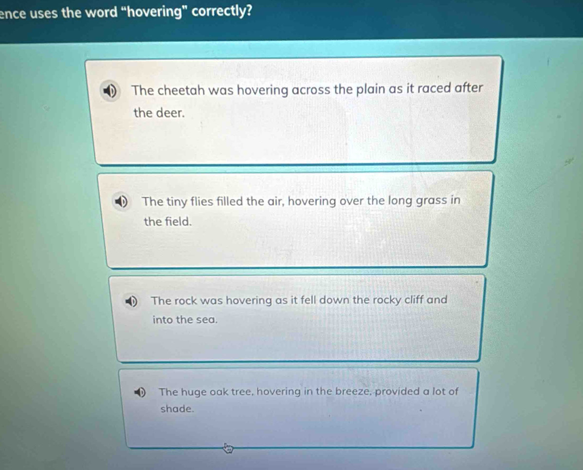 ence uses the word “hovering” correctly?
The cheetah was hovering across the plain as it raced after
the deer.
The tiny flies filled the air, hovering over the long grass in
the field.
The rock was hovering as it fell down the rocky cliff and
into the sea.
The huge oak tree, hovering in the breeze, provided a lot of
shade.
D_n