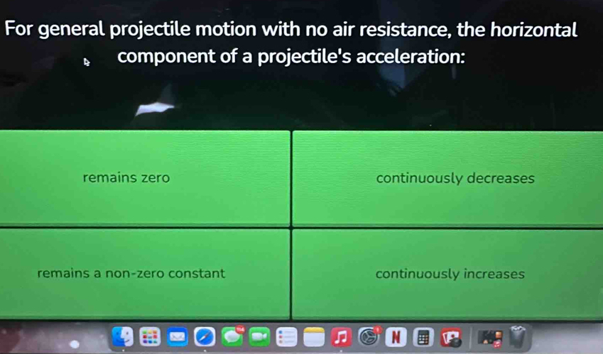 For general projectile motion with no air resistance, the horizontal
component of a projectile's acceleration:
remains zero continuously decreases
remains a non-zero constant continuously increases