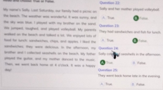 My nomel's Sofy. Last Saturday, our famiy had a picnic on Sally and her mother played volleyball.
the seach. The wealther was wanderful. It was sunny, and A. True False
te sky was blue. I played with my brother on the sand, Question 23:
hs jumped, laughed, and played volleyball. My parents They had sandwiches and fish for lunch
wasked an the beach and talked a lot. We enjoyed lots of
fooo for lundh sandwiches, chips, and apples. I liked the A. True False
samwiches; they were delicious. In the afternoon, my Question 24:
deather and I colected seashells on the beach. My fother Sally co seashells in the afternoon.
played the qulta, and my mother danced to the music. True. (). False.
Them, we went back home ot 4 o'clack. It was a happy
Question 25:
They went back home late in the evening.
A. True. B. False.