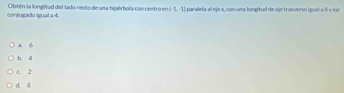 Obtén la longitud del lado recto de una hipérbola con centro en (-1,-1)
conjugado igual a 4. paralela al eje x, con una longitud de eje trasverso igual a 8 y eje
a. 6
b. 4
c. 2
d. 8