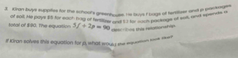 Kiran buys supplies for the school's greenhouse. He buys I bags of fertilizer and p packages 
of soll. He pays $5 for each bag of fertilizer and $2 for each package of sall, and spends a 
total of $90. The equation 5f+2p=90 describes this relationship. 
If Kiran solves this equation for p, what would the equation look like?