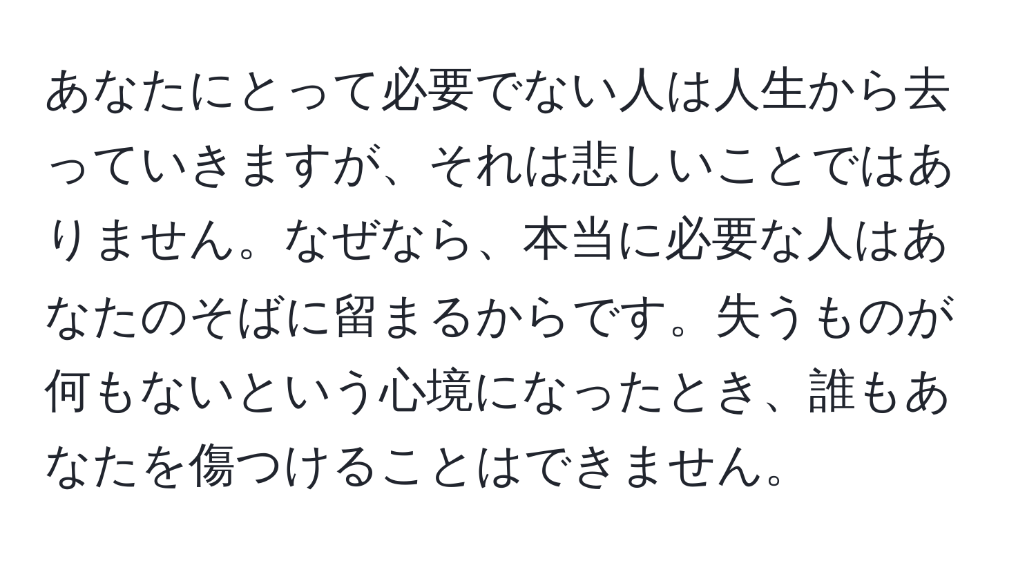 あなたにとって必要でない人は人生から去っていきますが、それは悲しいことではありません。なぜなら、本当に必要な人はあなたのそばに留まるからです。失うものが何もないという心境になったとき、誰もあなたを傷つけることはできません。