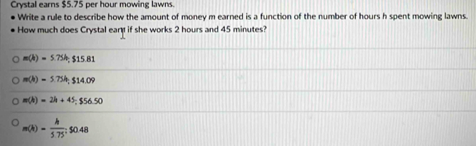 Crystal earns $5.75 per hour mowing lawns.
Write a rule to describe how the amount of money m earned is a function of the number of hours h spent mowing lawns.
How much does Crystal ear if she works 2 hours and 45 minutes?
m(h)=5.75h; $15.81
m(h)=5.75h; $14.09
m(h)=2h+45; $56.50
m(h)= h/5.75 ; $0.48