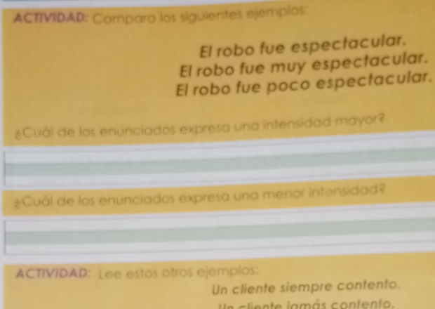 ACTIVIDAD: Compara los siguientes ejemplos: 
El robo fue espectacular. 
El robo fue muy espectacular. 
El robo fue poco espectacular. 
¿Cuál de los enunciados expresa una intensidad mayor? 
¿Cuál de los enunciados expresa una menor intensidad? 
ACTIVIDAD: Lee estos otros ejemplos: 
Un cliente siempre contento. 
e c liente jamás contento