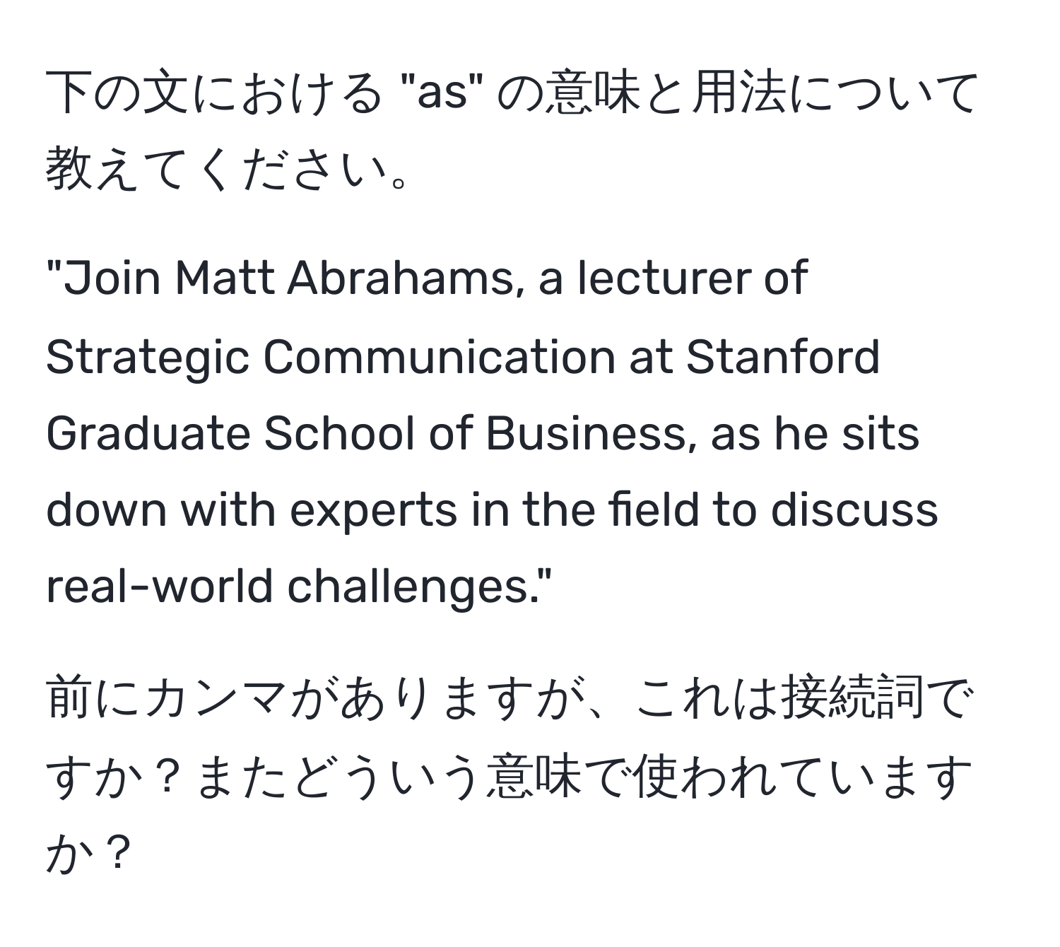 下の文における "as" の意味と用法について教えてください。  

"Join Matt Abrahams, a lecturer of Strategic Communication at Stanford Graduate School of Business, as he sits down with experts in the field to discuss real-world challenges."  

前にカンマがありますが、これは接続詞ですか？またどういう意味で使われていますか？