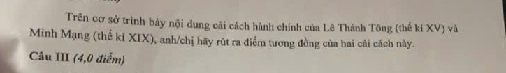 Trên cơ sở trình bày nội dung cải cách hành chính của Lê Thánh Tông (thể ki XV) và 
Minh Mạng (thế kỉ XIX), anh/chị hãy rút ra điểm tương đồng của hai cải cách này. 
Câu III (4,0 điểm)