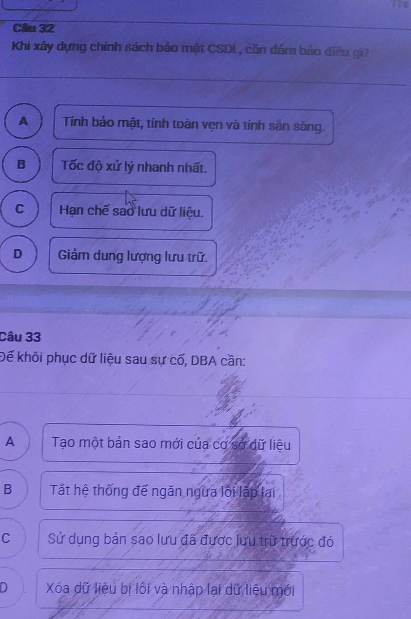 Cầu 32
Khi xây dựng chính sách bảo mật CSDL, căn dám bảo điều gi?
A Tính bảo mật, tính toàn vẹn và tính sẵn sàng.
B Tốc độ xử lý nhanh nhất.
C Hạn chế sao lưu dữ liệu.
D Giảm dung lượng lưu trữ.
Câu 33
Để khôi phục dữ liệu sau sự cố, DBA cần:
A Tạo một bản sao mới của cơ sở dữ liệu
B Tắt hệ thống đế ngăn ngừa lới lặp lại
C Sử dụng bản sao lưu đã được lưu trữ trước đó
D Xóa dữ liệu bị lối và nhập lại dữ liệu mới