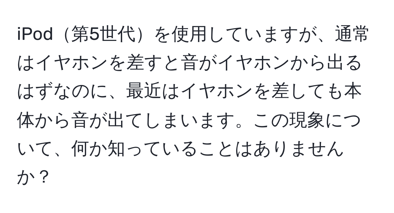 iPod第5世代を使用していますが、通常はイヤホンを差すと音がイヤホンから出るはずなのに、最近はイヤホンを差しても本体から音が出てしまいます。この現象について、何か知っていることはありませんか？