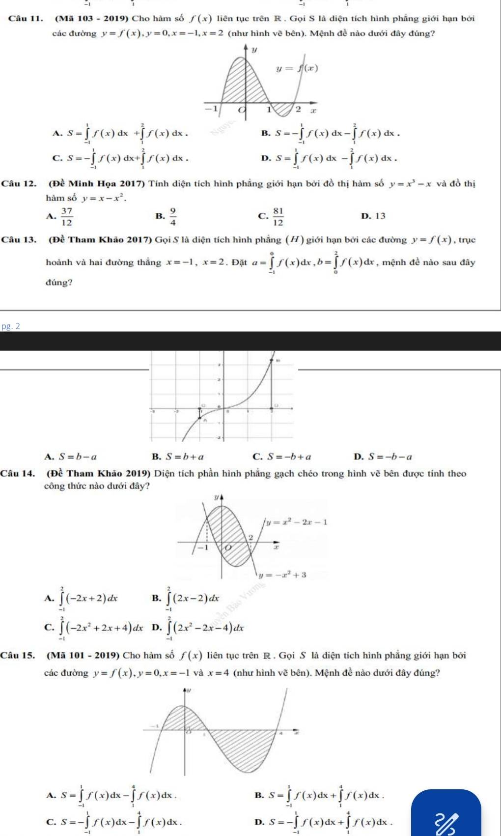 (Mã 103 - 2019) Cho hàm số f(x) liên tục trên R . Gọi S là diện tích hình phẳng giới hạn bởi
các đường y=f(x),y=0,x=-1,x=2 (như hình vẽ bên). Mệnh đề nào dưới đây đúng?
A. S=∈tlimits _(-1)^1f(x)dx+∈tlimits _1^(2f(x)dx B. S=-∈tlimits _(-1)^1f(x)dx-∈tlimits _1^2f(x)dx.
C. S=-∈tlimits _(-1)^1f(x)dx+∈tlimits _1^2f(x)dx. S=∈tlimits _(-1)^1f(x)dx-∈tlimits _1^2f(x)dx.
D.
Câu 12. (Đề Minh Họa 2017) Tính diện tích hình phẳng giới hạn bởi đồ thị hàm số y=x^3)-x và đồ thị
hàm số y=x-x^2.
A.  37/12   9/4   81/12 
B.
C.
D. 13
Câu 13. (Đề Tham Khảo 2017) Gọi S là diện tích hình phẳng (H) giới hạn bởi các đường y=f(x) , trục
hoành và hai đường thắng x=-1,x=2. Đặt a=∈tlimits _(-1)^0f(x)dx,b=∈tlimits _0^(2f(x)dx , mệnh đề nào sau đây
đúng?
pg. 2
A. S=b-a B. S=b+a C. S=-b+a D. S=-b-a
Câu 14. (Đề Tham Khảo 2019) Diện tích phần hình phẳng gạch chéo trong hình vẽ bên được tính theo
công thức nào dưới đây?
A. ∈tlimits _(-1)^2(-2x+2)dx B. ∈tlimits _(-1)^2(2x-2)dx
C. ∈tlimits _(-1)^2(-2x^2)+2x+4)dx D. ∈tlimits^2(2x^2-2x-4)dx
Câu 15. (Mã 101 - 2019) Cho hàm số f(x) liên tục trên R . Gọi S là diện tích hình phẳng giới hạn bởi
các đường y=f(x),y=0,x=-1 và x=4 (như hình vẽ bên). Mệnh đề nào dưới đây đúng?
A. S=∈tlimits _(-1)^1f(x)dx-∈tlimits _1^4f(x)dx. S=∈tlimits _(-1)^1f(x)dx+∈tlimits _1^4f(x)dx.
B.
C. S=-∈tlimits _0^1f(x)dx-∈tlimits _(·)^4f(x)dx. S=-∈tlimits _(-1)^1f(x)dx+∈tlimits _1^4f(x)dx.
D.