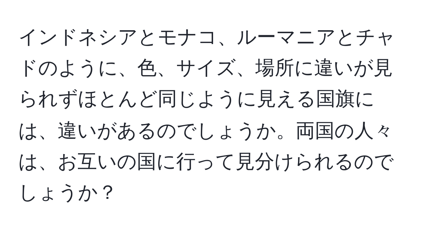 インドネシアとモナコ、ルーマニアとチャドのように、色、サイズ、場所に違いが見られずほとんど同じように見える国旗には、違いがあるのでしょうか。両国の人々は、お互いの国に行って見分けられるのでしょうか？