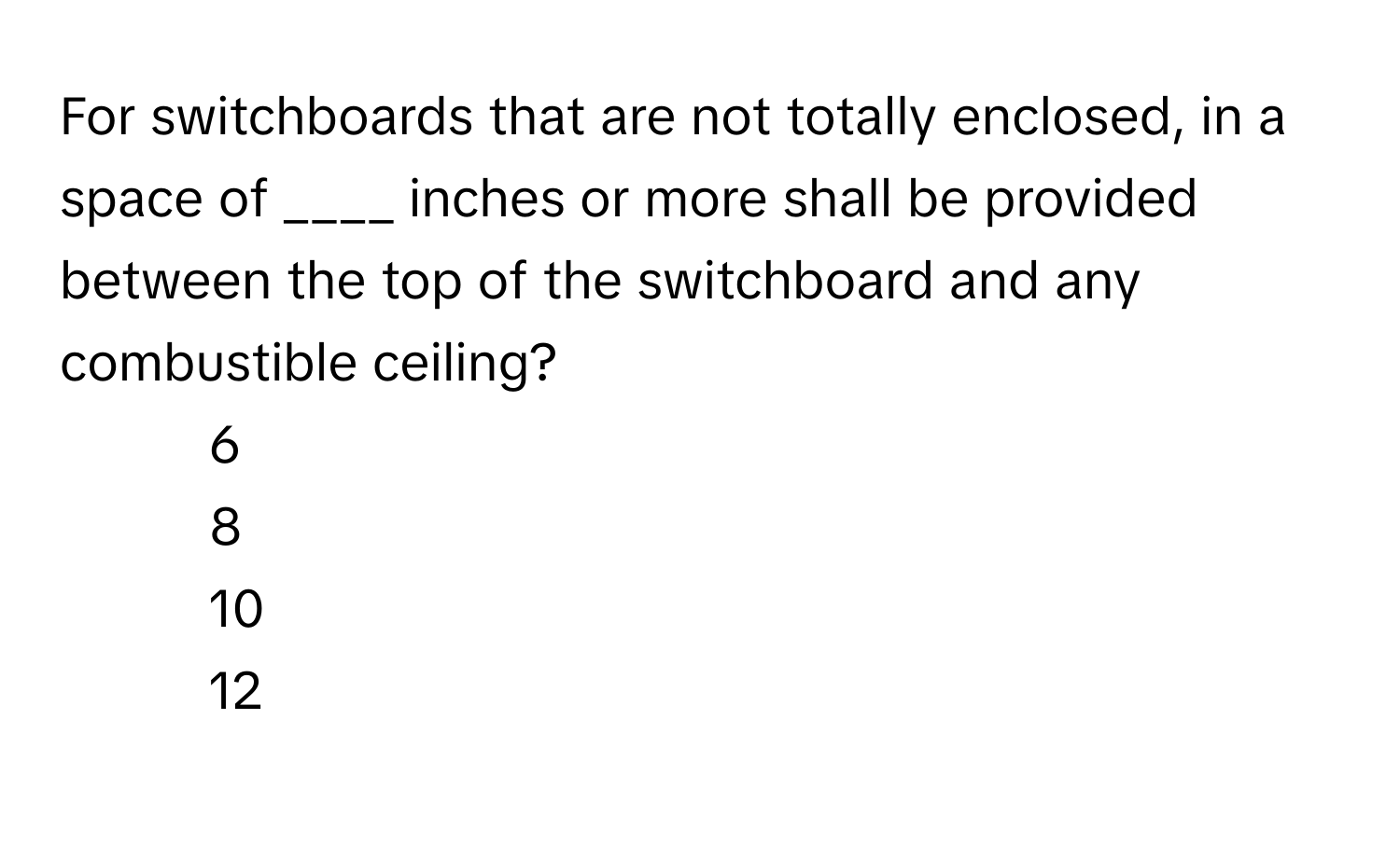 For switchboards that are not totally enclosed, in a space of ____ inches or more shall be provided between the top of the switchboard and any combustible ceiling?

1) 6
2) 8
3) 10
4) 12