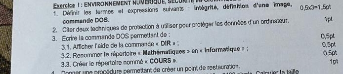 Exrcice 1 : ENVIRONNEMENT NUMÉRIQUE, SÉCURITE INPUR 
* 1. Définir les termes et expressions suivants : intégrité, définition d'une image, 0,5* 3=1,5pt
commande DOS. 
2. Citer deux techniques de protection à utiliser pour protéger les données d'un ordinateur. 1pt 
3. Ecrire la commande DOS permettant de : 0,5pt
3.1. Afficher l'aide de la commande « DIR » ; 
3.2. Renommer le répertoire « Mathématiques » en « Informatique » ; 0,5pt 0, 5pt
3.3. Créer le répertoire nommé « COURS ». 
Donner une procédure permettant de créer un point de restauration. 1pt