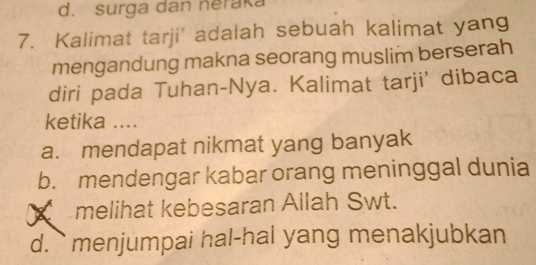 d. surga dan neraka
7. Kalimat tarji' adalah sebuah kalimat yang
mengandung makna seorang muslim berserah
diri pada Tuhan-Nya. Kalimat tarji' dibaca
ketika ....
a. mendapat nikmat yang banyak
b. mendengar kabar orang meninggal dunia
melihat kebesaran Allah Swt.
d.`` menjumpai hal-hal yang menakjubkan