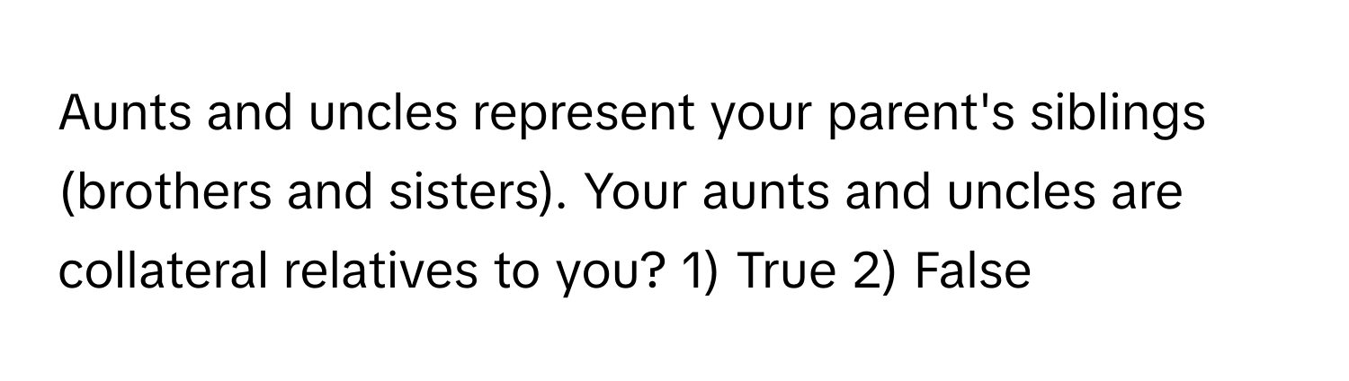 Aunts and uncles represent your parent's siblings (brothers and sisters). Your aunts and uncles are collateral relatives to you? 1) True 2) False