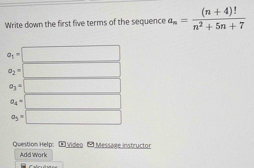 Write down the first five terms of the sequence a_n= ((n+4)!)/n^2+5n+7 
a_1=
a_2=
a_3=
a_4=
a_5=
Question Help: + Video Message instructor 
Add Work 
Calculator