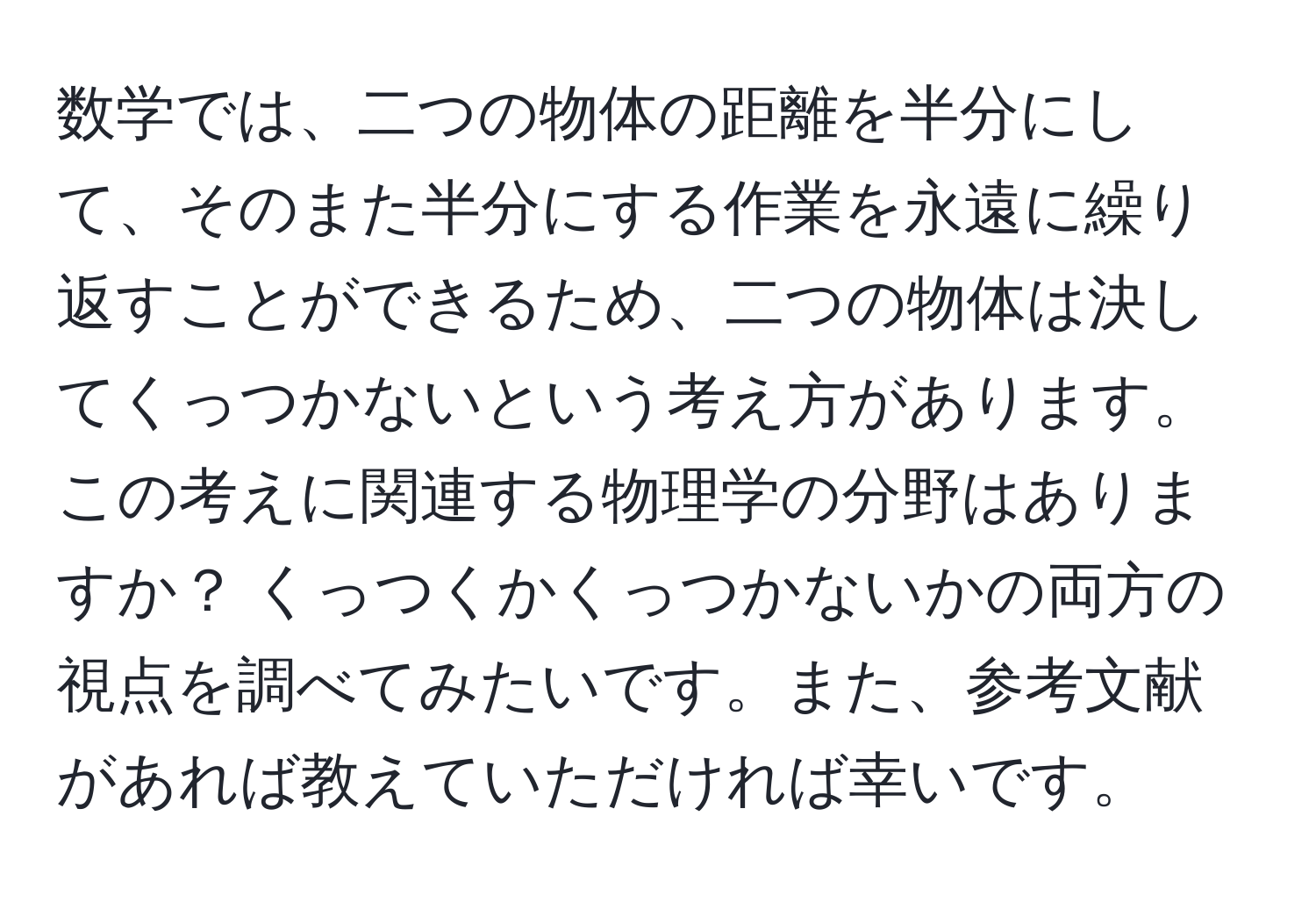 数学では、二つの物体の距離を半分にして、そのまた半分にする作業を永遠に繰り返すことができるため、二つの物体は決してくっつかないという考え方があります。この考えに関連する物理学の分野はありますか？ くっつくかくっつかないかの両方の視点を調べてみたいです。また、参考文献があれば教えていただければ幸いです。