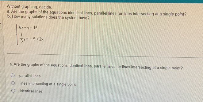 Without graphing, decide.
a. Are the graphs of the equations identical lines, parallel lines, or lines intersecting at a single point?
b. How many solutions does the system have?
beginarrayl 6x-y=15  1/3 y=-5+2xendarray.
a. Are the graphs of the equations identical lines, parallel lines, or lines intersecting at a single point?
parallel lines
lines intersecting at a single point
identical lines