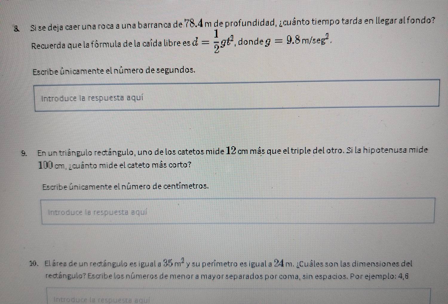 Sise deja caer una roca a una barranca de 78.4 m de profundidad, ¿cuánto tiempo tarda en llegar al fondo? 
Recuerda que la fórmula de la caída libre es d= 1/2 gt^2 , donde g=9.8m/seg^2. 
Escribe únicamente el número de segundos. 
Introduce la respuesta aquí 
9.En un triángulo rectángulo, uno de los catetos mide 12 cm más que el triple del otro. Si la hipotenusa mide
100 cm, ¿cuánto mide el cateto más corto? 
Escribe únicamente el número de centímetros. 
Introduce la respuesta aqui 
10. El área de un rectángulo es igual a 35m^2 y su perîmetro es igual a 24 m. ¿Cuâles son las dimensiones del 
rectângulo? Escribe los números de menor a mayor separados por coma, sin espacios. Por ejemplo: 4,6