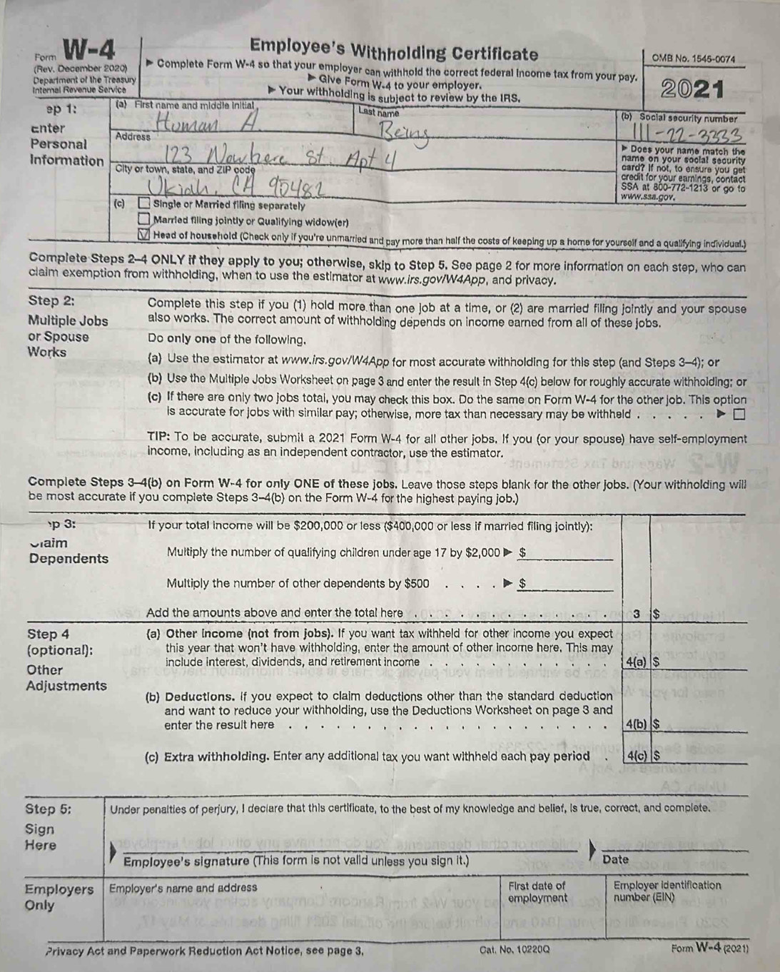 Form W-4 Employee's Withholding Certificate OMB No. 1545-0074
(Rev. December 2020)  Complete Form W-4 so that your employer can withhold the correct federal income tax from your pay.
Department of the Treasury
Give Form W.4 to your employer.
Internal Revenue Service Your withholding is subject to review by the IRS. 2021
ep 1: (a) First name and middle initial Last name (b) Social security number
Enter
Personal Address
Does your name match the
name on your soclal security
Information City or town, state, and ZIP code
card? If not, to ensure you get
credit for your eamings, contact
SSA at 800-772-1213 or go to
www.ssa.gov.
(c)    
Single or Married filing separately
Married filing jointly or Qualifying widow(er)
Head of household (Check only if you're unmarried and pay more than half the costs of keeping up a home for yourself and a qualifying individual.)
Complete Steps 2-4 ONLY if they apply to you; otherwise, skip to Step 5. See page 2 for more information on each step, who can
claim exemption from withholding, when to use the estimator at www.irs.gov/W4App, and privacy.
Step 2: Complete this step if you (1) hold more than one job at a time, or (2) are married filing jointly and your spouse
Multiple Jobs also works. The correct amount of withholding depends on income earned from all of these jobs.
or Spouse Do only one of the following,
Works a Use the estimator at www.irs.gov/W4App for most accurate withholding for this step (and Steps 3-4); or
(b) Use the Multiple Jobs Worksheet on page 3 and enter the result in Step 4(c) below for roughly accurate withholding; or
(c) If there are only two jobs total, you may check this box. Do the same on Form W-4 for the other job. This option
is accurate for jobs with similar pay; otherwise, more tax than necessary may be withheld .
TIP: To be accurate, submit a 2021 Form W-4 for all other jobs. If you (or your spouse) have self-employment
income, including as an independent contractor, use the estimator.
Complete Steps 3-4(b) on Form W-4 for only ONE of these jobs. Leave those steps blank for the other jobs. (Your withholding will
be most accurate if you complete Steps 3-4(b) on the Form W-4 for the highest paying job.)
p 3: If your total income will be $200,000 or less ($400,000 or less if married filing jointly):
Slaim
Dependents Multiply the number of qualifying children under age 17 by $2,000 ▶ $
Multiply the number of other dependents by $500 . 、 . . $
Add the amounts above and enter the total here 3 $
Step 4 a Other income (not from jobs). If you want tax withheld for other income you expect
(optional): this year that won't have withholding, enter the amount of other income here. This may
Other include interest, dividends, and retirement income 4(a) $
Adjustments
(b) Deductions. If you expect to claim deductions other than the standard deduction
and want to reduce your withholding, use the Deductions Worksheet on page 3 and 4(b) $
enter the result here
(c) Extra withholding. Enter any additional tax you want withheld each pay period 4(c) $
Step 5: Under penalties of perjury, I declare that this certificate, to the best of my knowledge and belief, is true, correct, and complete.
Sign
Here
Employee's signature (This form is not valid unless you sign it.) Date
Employers Employer's name and address First date of Employer identification
employment
Only number (EIN)
Privacy Act and Paperwork Reduction Act Notice, see page 3. Cat. No, 10220Q Form W-4 (2021)