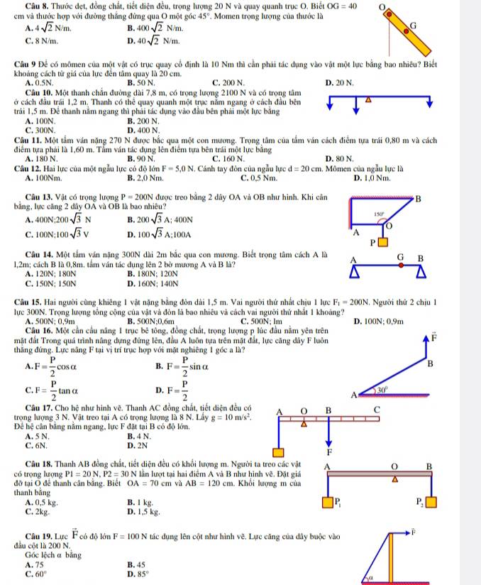 Thước dẹt, đồng chất, tiết diện đều, trọng lượng 20 N và quay quanh trục O. Biết OG=40
em và thước hợp với đường thăng đừng qua O một góc 45°. Momen trọng lượng của thước là
A. 4sqrt(2)N/m. B. 400sqrt(2)N/m.
G
C. 8 N/m. D. 40sqrt(2)N/m.
Câu 9 Để có mômen của một vật có trục quay cổ định là 10 Nm thì cần phái tác dụng vào vật một lực bằng bao nhiêu? Biết
khoảng cách từ giá của lực đến tâm quay là 20 cm. C. 200 N.
A. 0.5N. B. 50 N D. 20 N,
Câu 10. Một thanh chấn đường dài 7,8 m, có trọng lượng 2100 N và có trọng tâm
ở cách đầu trái 1,2 m. Thanh có thể quay quanh một trục nằm ngang ở cách đầu bên^(trải 1,5 m. Để thanh nằm ngang thì phải tác dụng vào đầu bên phái một lực bằng
A. 100N. B. 200 N.
C. 300N. D. 400 N.
Câu 11. Một tầm ván năng 270 N được bắc qua một con mương. Trọng tâm của tầm ván cách điểm tựa trái 0,80 m và cách
điểm tựa phải là 1,60 m. Tẩm ván tác dụng lên điểm tựa bên trái một lực bằng
A. 180 N. B. 90 N. C. 160 N D. 80 N.
Câu 12, Hai lực của một ngẫu lực có độ lớn F=5,0N I. Cánh tay đòn của ngẫu lực d=20cm 1. Mômen của ngẫu lực là
A. 100Nm. B. 2,0 Nm. C. 0,5 Nm. D. 1,0 Nm.
Câu 13. Vật có trọng lượng P=200N được treo bằng 2 dây OA và OB như hình. Khi cân B
bằng, lực căng 2 dây OA và OB là bao nhiêu?
A. 400N:200sqrt(3)N B. 200sqrt 3)A; 400N 150°
C. 100N:100sqrt(3)V D. 100sqrt(3) A;100A A
P
Câu 14, Một tấm ván nặng 300N dài 2m bắc qua con mương. Biết trọng tâm cách A là A G B
l,2m; cách B là 0,8m. tầm ván tác dụng lên 2 bờ mương A và B là?
A. 120N; 180N B. 180N; 120N
C. 150N; 150N D. 160N; 140N
Câu 15, Hai người cùng khiêng 1 vật nặng bằng đòn dài 1,5 m. Vai người thứ nhất chịu 1 lực F_1=200N. Người thứ 2 chịu 1
lực 300N. Trọng lượng tổng cộng của vật và đòn là bao nhiêu và cách vai người thứ nhất 1 khoảng?
A. 500N; 0.9m B. 500N;0,6m C. 500N; lm D. 100N; 0,9m
Câu 16. Một cần cầu năng 1 trục bê tông, đồng chất, trọng lượng p lúc đầu nằm yên trên
mặt đất Trong quá trình nâng dựng đứng lên, đầu A luôn tựa trên mặt đắt, lực căng dây F luôn
overline F
thăng đứng. Lực nâng F tại vị trí trục hợp với mặt nghiêng 1 góc a là?
A F= P/2 cos alpha
B. F= P/2 sin alpha
B
C F= P/2 tan alpha
D, F= P/2 
A 30°
Câu 17. Cho hệ như hình vẽ. Thanh AC đồng chất, tiết diện đều có
trọng lượng 3 N. Vật treo tại A có trọng lượng là 8 N. Lấy g=10m/s^2. A O B C
Để hệ cân bằng nằm ngang, lực F đặt tại B có độ lớn.
^
A. 5 N. B. 4 N.
C. 6N. D. 2N
F
Câu 18, Thanh AB đồng chất, tiết diện đều có khổi lượng m. Người ta treo các vật 
có trọng lượng P1=20N,P2=30N lần lượt tại hai điểm A và B như hình vẽ. Đặt giá
đỡ tại Ô để thanh cân bằng, Biết OA=70cm và AB=120cm. Khối lượng m của
thanh bằng
A. 0,5 kg. B. l kg. 
C. 2kg. D. 1,5 kg.
Câu 19. Lực vector F có độ lớn F=100N tác dụng lên cột như hình vẽ. Lực căng của dây buộc vào
đầu cột là 200 N.
Gốc lệch a bằng
A. 75 B. 45
C. 60° D. 85°
a