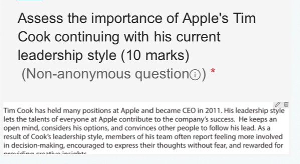 Assess the importance of Apple's Tim 
Cook continuing with his current 
leadership style (10 marks) 
(Non-anonymous questionⓘ) * 
Tim Cook has held many positions at Apple and became CEO in 2011. His leadership style 
lets the talents of everyone at Apple contribute to the company’s success. He keeps an 
open mind, considers his options, and convinces other people to follow his lead. As a 
result of Cook’s leadership style, members of his team often report feeling more involved 
in decision-making, encouraged to express their thoughts without fear, and rewarded for