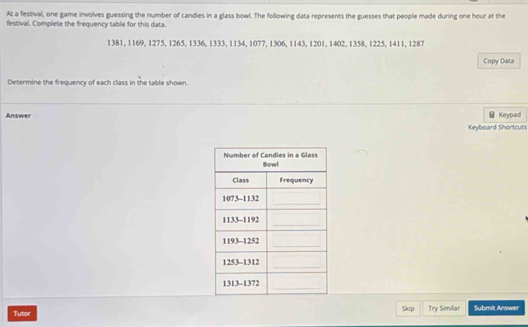 At a festival, one game involves guessing the number of candies in a glass bowl. The following data represents the guesses that people made during one hour at the
festival. Complete the frequency table for this data.
1381, 1169, 1275, 1265, 1336, 1333, 1134, 1077, 1306, 1143, 1201, 1402, 1358, 1225, 1411, 1287
Copy Data
Determine the frequency of each class in the table shown.
Answer Keypad
Keyboard Shortcuts
Tutor Skip Try Similar Submit Answer