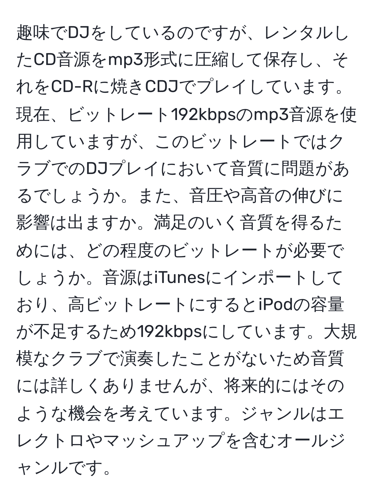 趣味でDJをしているのですが、レンタルしたCD音源をmp3形式に圧縮して保存し、それをCD-Rに焼きCDJでプレイしています。現在、ビットレート192kbpsのmp3音源を使用していますが、このビットレートではクラブでのDJプレイにおいて音質に問題があるでしょうか。また、音圧や高音の伸びに影響は出ますか。満足のいく音質を得るためには、どの程度のビットレートが必要でしょうか。音源はiTunesにインポートしており、高ビットレートにするとiPodの容量が不足するため192kbpsにしています。大規模なクラブで演奏したことがないため音質には詳しくありませんが、将来的にはそのような機会を考えています。ジャンルはエレクトロやマッシュアップを含むオールジャンルです。