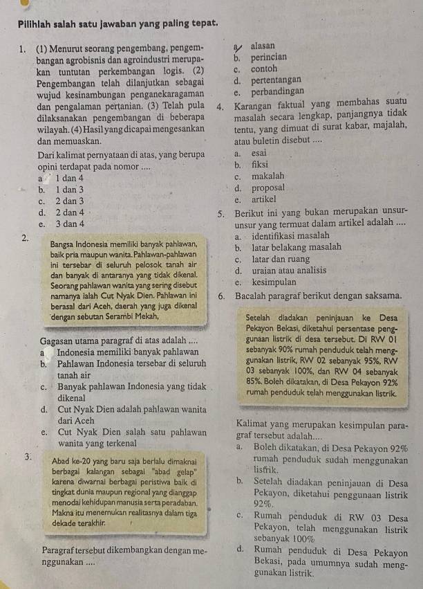 Pilihlah salah satu jawaban yang paling tepat.
1. (1) Menurut seorang pengembang, pengem- a alasan
bangan agrobisnis dan agroindustri merupa- b. perincian
kan tuntutan perkembangan logis. (2) c. contoh
Pengembangan telah dilanjutkan sebagai d. pertentangan
wujud kesinambungan penganekaragaman e. perbandingan
dan pengalaman pertanian. (3) Telah pula
dilaksanakan pengembangan di beberapa 4. Karangan faktual yang membahas suatu
masalah secara lengkap, panjangnya tidak
wilayah. (4) Hasil yang dicapai mengesankan tentu, yang dimuat di surat kabar, majalah,
dan memuaskan. atau buletin disebut ....
Dari kalimat pernyataan di atas, yang berupa a. esai
opini terdapat pada nomor .... b. fiksi
a  1 dan 4 c. makalah
b. 1 dan 3 d. proposal
c. 2 dan 3 e. artikel
d. 2 dan 4 5. Berikut ini yang bukan merupakan unsur-
e. 3 dan 4
unsur yang termuat dalam artikel adalah ....
a. identifikasi masalah
2. Bangsa Indonesia memiliki banyak pahlawan, b. latar belakang masalah
baik pria maupun wanita. Pahlawan-pahlawan c. latar dan ruang
ini tersebar di seluruh pelosok tanah air
dan banyak di antaranya yang tidak dikenal. d. uraian atau analisis
Seorang pahlawan wanita yang sering disebut e. kesimpulan
namanya ialah Cut Nyak Dien, Pahlawan ini 6. Bacalah paragraf berikut dengan saksama.
berasal dari Aceh, daerah yang juga dikenal
'dengan sebutan Serambi Mekah, Setelah diadakan peninjauan ke Desa
Pekayon Bekasi, diketahui persentase peng-
Gagasan utama paragraf di atas adalah .... gunaan listrik di desa tersebut. Di RW 01
a Indonesia memiliki banyak pahlawan sebanyak 90% rumah penduduk telah meng-
b. Pahlawan Indonesia tersebar di seluruh gunakan listrik, RW 02 sebanyak 95%, RW
03 sebanyak 100%, dan RVV 04 sebanyak
tanah air 85%, Boleh dikatakan, di Desa Pekayon 92%
c. Banyak pahlawan Indonesia yang tidak rumah penduduk telah menggunakan listrik.
dikenal
d. Cut Nyak Dien adalah pahlawan wanita
dari Aceh Kalimat yang merupakan kesimpulan para-
e. Cut Nyak Dien salah satu pahlawan graf tersebut adalah....
wanita yang terkenal a. Boleh dikatakan, di Desa Pekayon 92%
3. Abad ke-20 yang baru saja berlalu dimaknai listrik. rumah penduduk sudah menggunakan
berbagai kalangan sebagai ''abad gelap'
karena diwarnai berbagai peristiwa baik di b. Setelah diadakan peninjauan di Desa
tingkat dunia maupun regional yang dianggap Pekayon, diketahui penggunaan listrik
menodai kehidupan manusia serta peradaban. 92%.
Makna itu menemukan realitasnya dalam tiga c. Rumah penduduk di RW 03 Desa
dekade terakhir. Pekayon, telah menggunakan listrik
sebanyak 100%
Paragraf tersebut dikembangkan dengan me- d. Rumah penduduk di Desa Pekayon
nggunakan ....
Bekasi, pada umumnya sudah meng-
gunakan listrik.