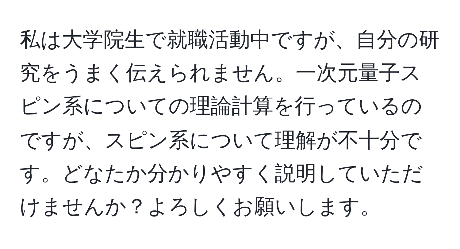 私は大学院生で就職活動中ですが、自分の研究をうまく伝えられません。一次元量子スピン系についての理論計算を行っているのですが、スピン系について理解が不十分です。どなたか分かりやすく説明していただけませんか？よろしくお願いします。