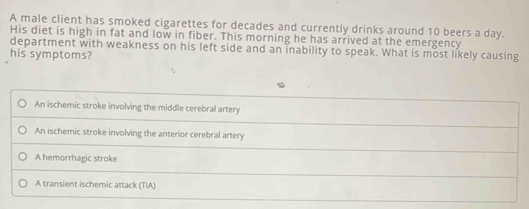 A male client has smoked cigarettes for decades and currently drinks around 10 beers a day.
His diet is high in fat and low in fiber. This morning he has arrived at the emergency
department with weakness on his left side and an inability to speak. What is most likely causing
his symptoms?
An ischemic stroke involving the middle cerebral artery
An ischemic stroke involving the anterior cerebral artery
A hemorrhagic stroke
A transient ischemic attack (TIA)