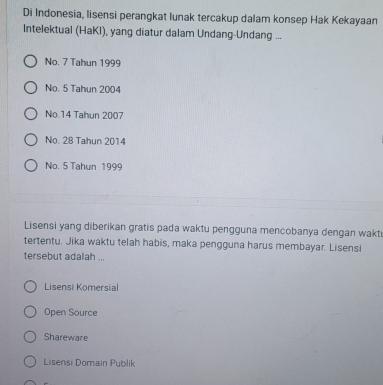 Di Indonesia, lisensi perangkat lunak tercakup dalam konsep Hak Kekayaan
Intelektual (HaKI), yang diatur dalam Undang-Undang ...
No. 7 Tahun 1999
No. 5 Tahun 2004
No. 14 Tahun 2007
No. 28 Tahun 2014
No. 5 Tahun 1999
Lisensi yang diberikan gratis pada waktu pengguna mencobanya dengan wakt
tertentu. Jika waktu telah habis, maka pengguna harus membayar. Lisensi
tersebut adalah ...
Lisensi Komersial
Open Source
Shareware
Lisensi Domain Publik