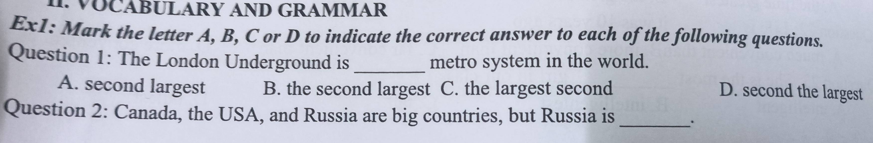 CABULARY AND GRAMMAR
Ex1: Mark the letter A, B, C or D to indicate the correct answer to each of the following questions.
Question 1: The London Underground is _metro system in the world.
A. second largest B. the second largest C. the largest second D. second the largest
Question 2: Canada, the USA, and Russia are big countries, but Russia is_
``