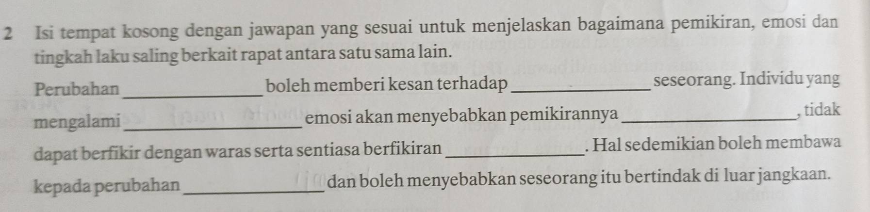 Isi tempat kosong dengan jawapan yang sesuai untuk menjelaskan bagaimana pemikiran, emosi dan 
tingkah laku saling berkait rapat antara satu sama lain. 
Perubahan_ boleh memberi kesan terhadap _seseorang. Individu yang 
mengalami_ emosi akan menyebabkan pemikirannya_ 
, tidak 
dapat berfikir dengan waras serta sentiasa berfikiran_ . Hal sedemikian boleh membawa 
kepada perubahan _dan boleh menyebabkan seseorang itu bertindak di luar jangkaan.