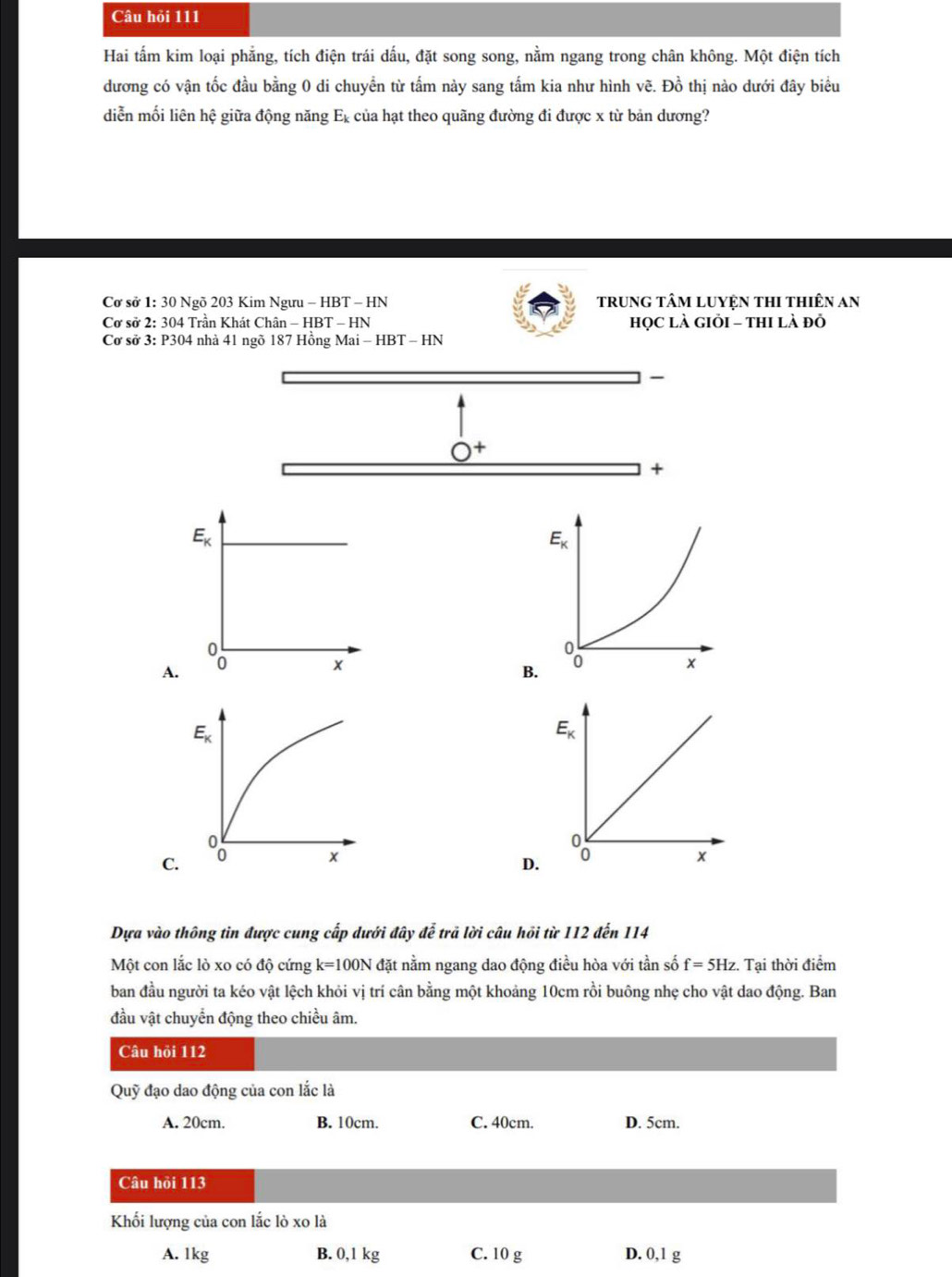 Câu hỏi 111
Hai tấm kim loại phẳng, tích điện trái dấu, đặt song song, nằm ngang trong chân không. Một điện tích
dương có vận tốc đầu bằng 0 di chuyển từ tấm này sang tấm kia như hình vẽ. Đồ thị nào dưới đây biểu
diễn mối liên hệ giữa động năng Ex của hạt theo quãng đường đi được x từ bản dương?
Cơ sở 1: 30 Ngõ 203 Kim Ngưu - HBT - HN trung tâm luyệN thi thiên an
Cơ sở 2: 304 Trần Khát Chân - HBT - HN họC là Giỏi - thi là đỏ
Cơ sở 3: P304 nhà 41 ngõ 187 Hồng Mai - HBT - HN
+
A.
B
C.
D.
Dựa vào thông tin được cung cấp dưới đây để trả lời câu hồi từ 112 đến 114
Một con lắc lò xo có độ cứng k=100N đặt nằm ngang dao động điều hòa với tần số f=5Hz. Tại thời điểm
ban đầu người ta kéo vật lệch khỏi vị trí cân bằng một khoảng 10cm rồi buông nhẹ cho vật dao động. Ban
đầu vật chuyển động theo chiều âm.
Câu hỏi 112
Quỹ đạo dao động của con lắc là
A. 20cm. B. 10cm. C. 40cm. D. 5cm.
Câu hỏi 113
Khối lượng của con lắc lò xo là
A. 1kg B. 0,1 kg C. 10 g D. 0,1 g