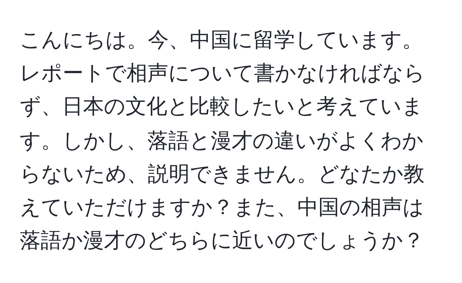 こんにちは。今、中国に留学しています。レポートで相声について書かなければならず、日本の文化と比較したいと考えています。しかし、落語と漫才の違いがよくわからないため、説明できません。どなたか教えていただけますか？また、中国の相声は落語か漫才のどちらに近いのでしょうか？