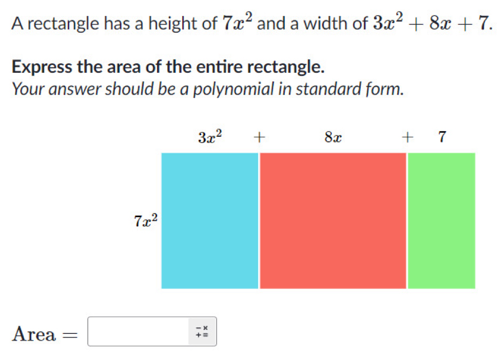 A rectangle has a height of 7x^2 and a width of 3x^2+8x+7. 
Express the area of the entire rectangle. 
Your answer should be a polynomial in standard form.
3x^2+ + 7
8x
7x^2
Area =□ -x