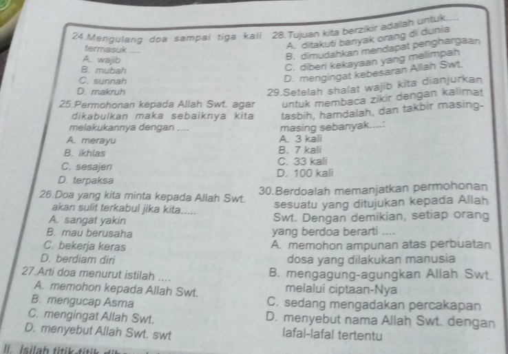 Mengulang doa sampai tiga kali 28.Tujuan kita berzikir adalah untuk
A. ditakuti banyak orang di dunia
B. dimudahkan mendapat penghargaan
termasuk ....
A. wajib
B. mubah
C. diberi kekayaan yang melimpah
C. sunnah
D. mengingat kebesaran Allah Swt.
D. makruh
29.Setelah shalat wajib kita dianjurkan
25.Permohonan kepada Allah Swt. agar untuk membaca zikir dengan kalimat
dikabulkan maka sebaiknya kita tasbih, hamdalah, dan takbir masing.
melakukannya dengan ....
A. merayu A. 3 kali masing sebanyak....:
B. ikhlas B. 7 kali
C. sesajen C. 33 kali
D. terpaksa D. 100 kali
26.Doa yang kita minta kepada Allah Swt. 30.Berdoalah memanjatkan permohonan
sesuatu yang ditujukan kepada Allah
akan sulit terkabul jika kita.....
A. sangat yakin Swt. Dengan demikian, setiap orang
B. mau berusaha yang berdoa berarti ....
C. bekerja keras A. memohon ampunan atas perbuatan
D. berdiam diri dosa yang dilakukan manusia
27.Arti doa menurut istilah .... B. mengagung-agungkan Allah Swt
A. memohon kepada Allah Swt. melalui ciptaan-Nya
B. mengucap Asma C. sedang mengadakan percakapan
C. mengingat Allah Swt. D. menyebut nama Allah Swt. dengan
D. menyebut Allah Swt. swt Iafal-lafal tertentu
l Isilah titik titi