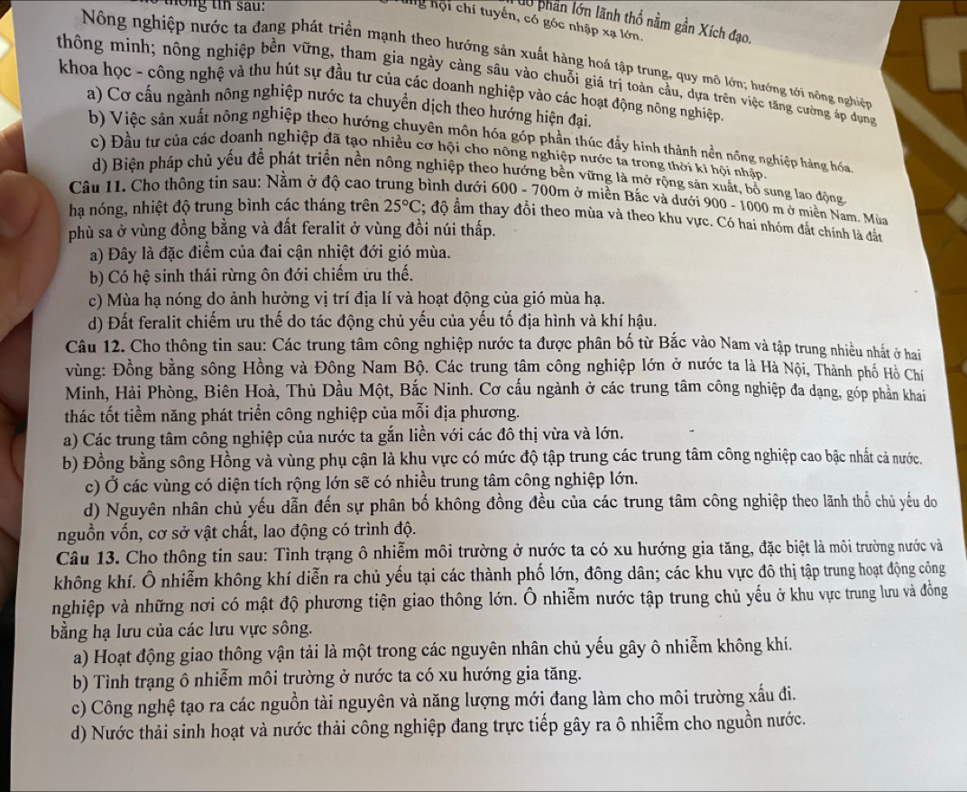 ng t sau  :
ung hội chí tuyển, có góc nhập xạ lớn.
dó phần lớn lãnh thổ nằm gần Xích đạo.
Nông nghiệp nước ta đang phát triển mạnh theo hướng sản xuất hàng hoá tập trung, quy mô lớn; hướng tới nông nghiện
thông minh; nông nghiệp bền vững, tham gia ngày cảng sâu vào chuỗi giá trị toàn cầu, dựa trên việc tăng cường áp dụng
khoa học - công nghệ và thu hút sự đầu tư của các doanh nghiệp vào các hoạt động nông nghiệp
a) Cơ cấu ngành nông nghiệp nước ta chuyền dịch theo hướng hiện đại.
b) Việc sản xuất nông nghiệp theo hướng chuyên môn hóa góp phần thúc đẩy hình thành nền nông nghiệp hàng hóa
c) Đầu tư của các doanh nghiệp đã tạo nhiều cơ hội cho nông nghiệp nước ta trong thời ki hội nhập.
d) Biện pháp chủ yếu để phát triển nền nông nghiệp theo hướng bền vững là mở rộng sản xuất, bố sung lao động.
Câu 11. Cho thông tin sau: Nằm ở độ cao trung bình dưới 600 - 700m ở miền Bắc và dưới 900 - 1000 m ở miền Nam. Mùa
hạ nóng, nhiệt độ trung bình các tháng trên 25°C; độ âm thay đổi theo mùa và theo khu vực. Có hai nhóm đất chính là đất
phù sa ở vùng đồng bằng và đất feralit ở vùng đồi núi thấp.
a) Đây là đặc điểm của đai cận nhiệt đới gió mùa.
b) Có hệ sinh thái rừng ôn đới chiếm ứu thế.
c) Mùa hạ nóng do ảnh hưởng vị trí địa lí và hoạt động của gió mùa hạ.
d) Đất feralit chiếm ưu thế do tác động chủ yếu của yếu tố địa hình và khí hậu.
Câu 12. Cho thông tin sau: Các trung tâm công nghiệp nước ta được phân bố từ Bắc vào Nam và tập trung nhiều nhất ở hai
vùng: Đồng bằng sông Hồng và Đông Nam Bộ. Các trung tâm công nghiệp lớn ở nước ta là Hà Nội, Thành phố Hồ Chí
Minh, Hải Phòng, Biên Hoà, Thủ Dầu Một, Bắc Ninh. Cơ cấu ngành ở các trung tâm công nghiệp đa dạng, góp phản khai
thác tốt tiềm năng phát triển công nghiệp của mỗi địa phương.
a) Các trung tâm công nghiệp của nước ta gắn liền với các đô thị vừa và lớn.
b) Đồng bằng sông Hồng và vùng phụ cận là khu vực có mức độ tập trung các trung tâm công nghiệp cao bậc nhất cả nước.
c) Ở các vùng có diện tích rộng lớn sẽ có nhiều trung tâm công nghiệp lớn.
d) Nguyên nhân chủ yếu dẫn đến sự phân bố không đồng đều của các trung tâm công nghiệp theo lãnh thổ chủ yếu do
nguồn vốn, cơ sở vật chất, lao động có trình độ.
Câu 13. Cho thông tin sau: Tình trạng ô nhiễm môi trường ở nước ta có xu hướng gia tăng, đặc biệt là môi trường nước và
không khí. Ô nhiễm không khí diễn ra chủ yếu tại các thành phố lớn, đông dân; các khu vực đô thị tập trung hoạt động công
nghiệp và những nơi có mật độ phương tiện giao thông lớn. Ô nhiễm nước tập trung chủ yếu ở khu vực trung lưu và đồng
bằng hạ lưu của các lưu vực sông.
a) Hoạt động giao thông vận tải là một trong các nguyên nhân chủ yếu gây ô nhiễm không khí.
b) Tình trạng ô nhiễm môi trường ở nước ta có xu hướng gia tăng.
c) Công nghệ tạo ra các nguồn tài nguyên và năng lượng mới đang làm cho môi trường xấu đi.
d) Nước thải sinh hoạt và nước thải công nghiệp đang trực tiếp gây ra ô nhiễm cho nguồn nước.