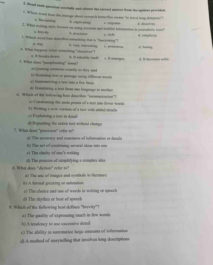 Read each question carefully and choose the correct answer from the options provided.
1. Which word from the passage about monarch butterflies means "to travel long distances"?
a. fascinating b. captivating c. migrates d. dissolves
2. What writing style focuses on using accurate and truthful information in journalistic texts?
a. brevity b. precision c. style d. simplicity
3. Which word best describes something that is "fascinating”?
a. tiny b. very interesting c. poisonous d. boring
4. What happens when something "dissolves"?
a. It breaks down. b. It rebuilds itself. c. It emerges. d. It becomes solid.
5. What does "paraphrasing" mean?
a) Quoting someone exactly as they said
b) Restating text or passage using different words
c) Summarizing a text into a few lines
d) Translating a text from one language to another
6. Which of the following best describes "summarization"?
a) Condensing the main points of a text into fewer words
b) Writing a new version of a text with added details
c) Explaining a text in detail
d) Repeating the entire text without change
7. What does "precision" refer to?
a) The accuracy and exactness of information or details
b) The act of combining several ideas into one
c) The clarity of one's writing
d) The process of simplifying a complex idea
8. What does "diction" refer to?
a) The use of images and symbols in literature
b) A formal greeting or salutation
c) The choice and use of words in writing or speech
d) The rhythm or beat of speech
9. Which of the following best defines "brevity"?
a) The quality of expressing much in few words
b) ∧ tendency to use excessive detail
c) The ability to summarize large amounts of information
d) A method of storytelling that involves long descriptions